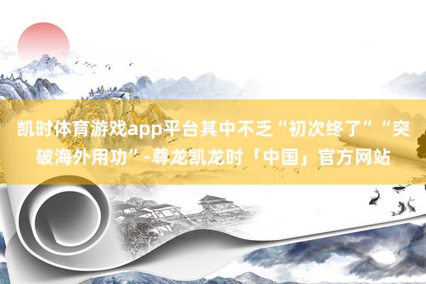 凯时体育游戏app平台其中不乏“初次终了”“突破海外用功”-尊龙凯龙时「中国」官方网站