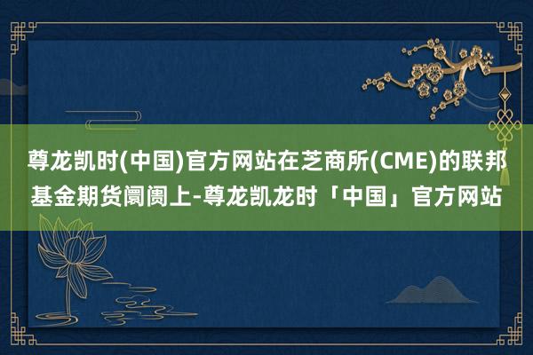 尊龙凯时(中国)官方网站在芝商所(CME)的联邦基金期货阛阓上-尊龙凯龙时「中国」官方网站