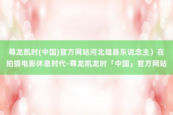 尊龙凯时(中国)官方网站河北雄县东说念主）在拍摄电影休息时代-尊龙凯龙时「中国」官方网站