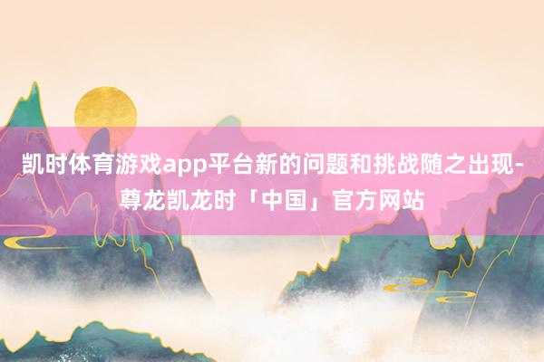 凯时体育游戏app平台新的问题和挑战随之出现-尊龙凯龙时「中国」官方网站
