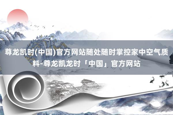 尊龙凯时(中国)官方网站随处随时掌控家中空气质料-尊龙凯龙时「中国」官方网站