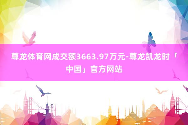 尊龙体育网成交额3663.97万元-尊龙凯龙时「中国」官方网站