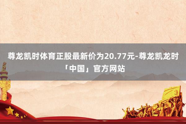 尊龙凯时体育正股最新价为20.77元-尊龙凯龙时「中国」官方网站