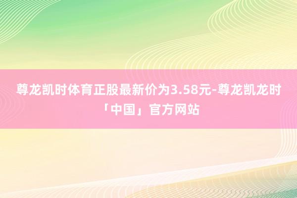 尊龙凯时体育正股最新价为3.58元-尊龙凯龙时「中国」官方网站