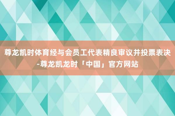 尊龙凯时体育经与会员工代表精良审议并投票表决-尊龙凯龙时「中国」官方网站