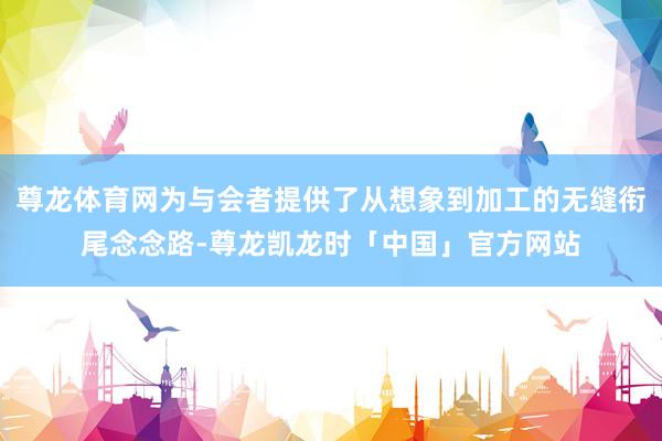尊龙体育网为与会者提供了从想象到加工的无缝衔尾念念路-尊龙凯龙时「中国」官方网站