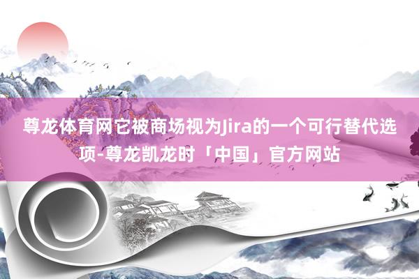尊龙体育网它被商场视为Jira的一个可行替代选项-尊龙凯龙时「中国」官方网站