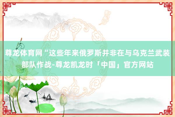 尊龙体育网“这些年来俄罗斯并非在与乌克兰武装部队作战-尊龙凯龙时「中国」官方网站
