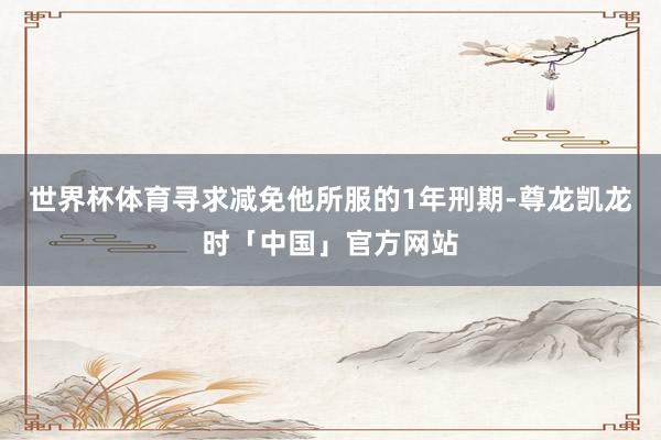 世界杯体育寻求减免他所服的1年刑期-尊龙凯龙时「中国」官方网站