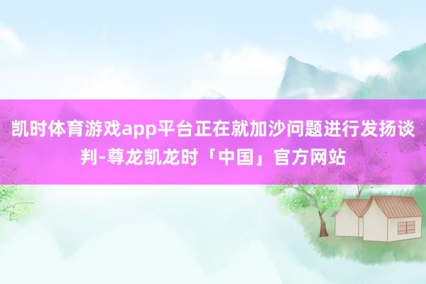 凯时体育游戏app平台正在就加沙问题进行发扬谈判-尊龙凯龙时「中国」官方网站