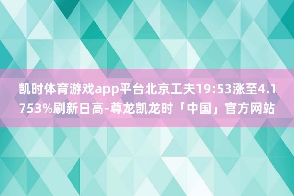 凯时体育游戏app平台北京工夫19:53涨至4.1753%刷新日高-尊龙凯龙时「中国」官方网站