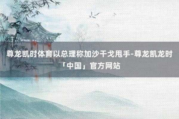 尊龙凯时体育以总理称加沙干戈甩手-尊龙凯龙时「中国」官方网站