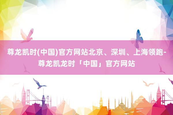 尊龙凯时(中国)官方网站北京、深圳、上海领跑-尊龙凯龙时「中国」官方网站