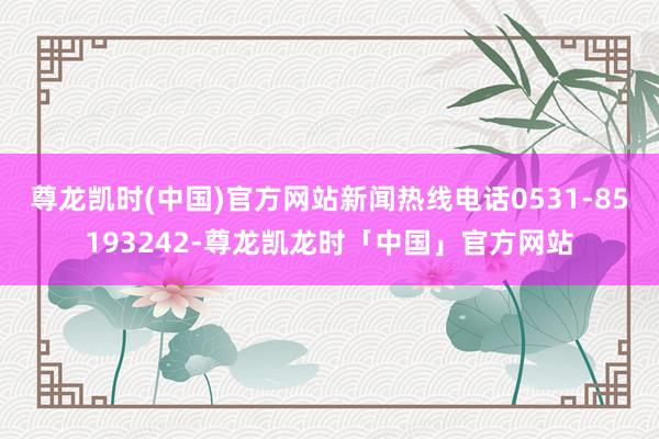 尊龙凯时(中国)官方网站新闻热线电话0531-85193242-尊龙凯龙时「中国」官方网站