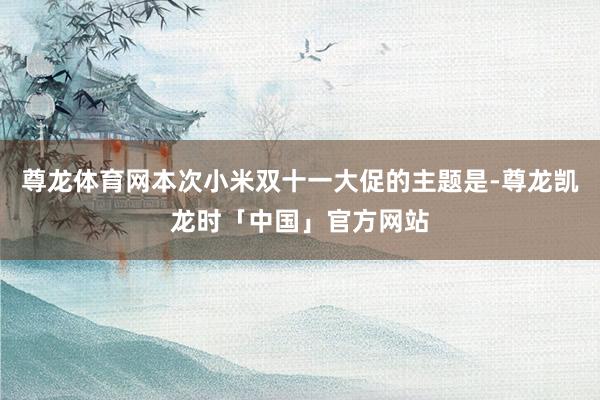 尊龙体育网本次小米双十一大促的主题是-尊龙凯龙时「中国」官方网站