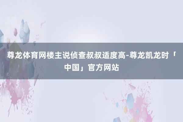 尊龙体育网楼主说侦查叔叔适度高-尊龙凯龙时「中国」官方网站