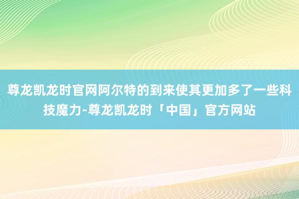 尊龙凯龙时官网阿尔特的到来使其更加多了一些科技魔力-尊龙凯龙时「中国」官方网站