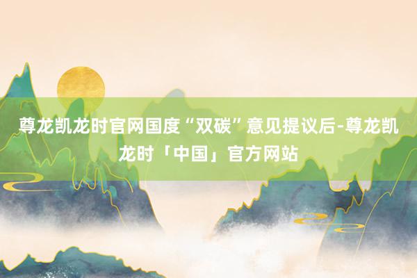 尊龙凯龙时官网国度“双碳”意见提议后-尊龙凯龙时「中国」官方网站
