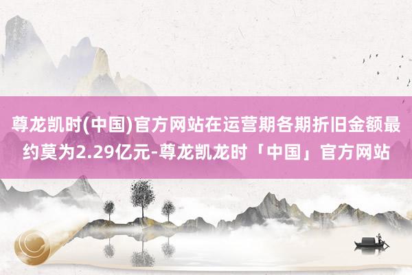 尊龙凯时(中国)官方网站在运营期各期折旧金额最约莫为2.29亿元-尊龙凯龙时「中国」官方网站