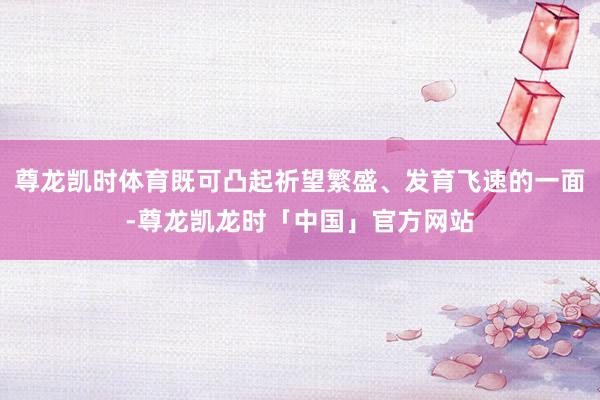 尊龙凯时体育既可凸起祈望繁盛、发育飞速的一面-尊龙凯龙时「中国」官方网站
