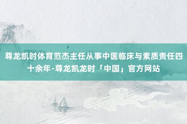 尊龙凯时体育范杰主任从事中医临床与素质责任四十余年-尊龙凯龙时「中国」官方网站