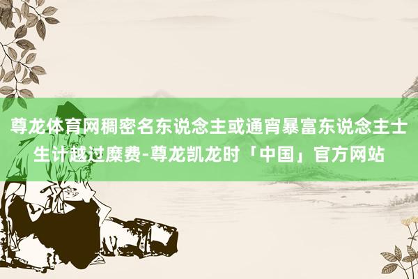 尊龙体育网稠密名东说念主或通宵暴富东说念主士生计越过糜费-尊龙凯龙时「中国」官方网站