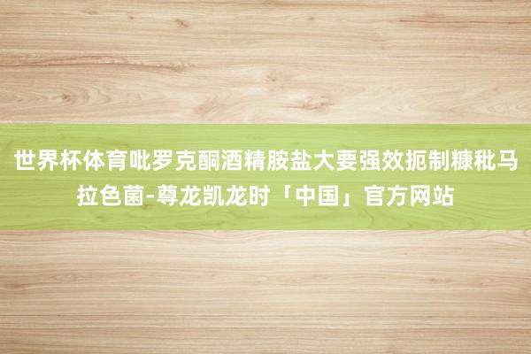 世界杯体育吡罗克酮酒精胺盐大要强效扼制糠秕马拉色菌-尊龙凯龙时「中国」官方网站