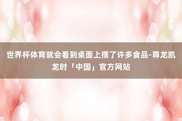世界杯体育就会看到桌面上摆了许多食品-尊龙凯龙时「中国」官方网站
