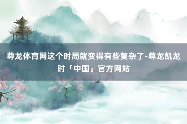尊龙体育网这个时局就变得有些复杂了-尊龙凯龙时「中国」官方网站