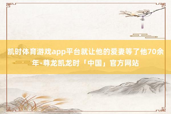 凯时体育游戏app平台就让他的爱妻等了他70余年-尊龙凯龙时「中国」官方网站