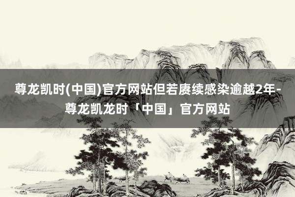 尊龙凯时(中国)官方网站但若赓续感染逾越2年-尊龙凯龙时「中国」官方网站