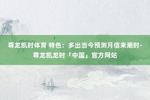 尊龙凯时体育 特色：多出当今预测月信来潮时-尊龙凯龙时「中国」官方网站