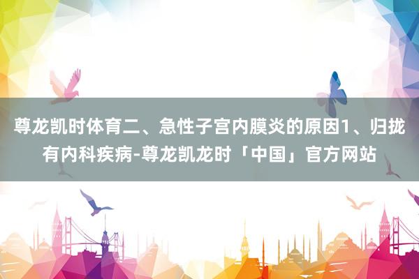 尊龙凯时体育二、急性子宫内膜炎的原因1、归拢有内科疾病-尊龙凯龙时「中国」官方网站