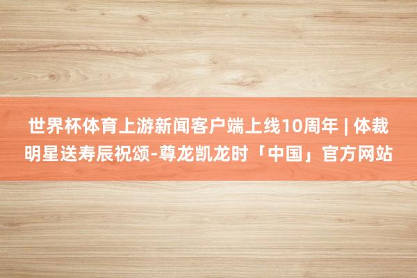 世界杯体育上游新闻客户端上线10周年 | 体裁明星送寿辰祝颂-尊龙凯龙时「中国」官方网站