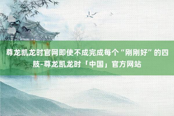 尊龙凯龙时官网即使不成完成每个“刚刚好”的四肢-尊龙凯龙时「中国」官方网站