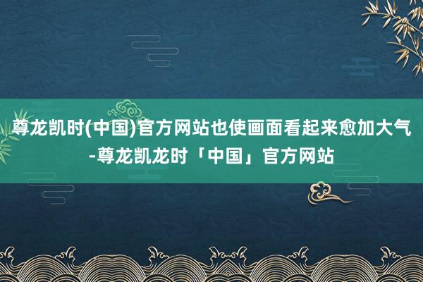 尊龙凯时(中国)官方网站也使画面看起来愈加大气-尊龙凯龙时「中国」官方网站