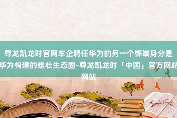 尊龙凯龙时官网车企聘任华为的另一个弊端身分是华为构建的雄壮生态圈-尊龙凯龙时「中国」官方网站