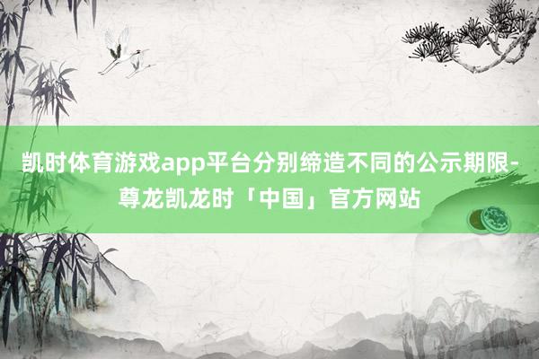 凯时体育游戏app平台分别缔造不同的公示期限-尊龙凯龙时「中国」官方网站