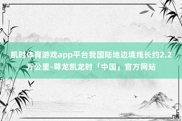 凯时体育游戏app平台我国陆地边境线长约2.2万公里-尊龙凯龙时「中国」官方网站