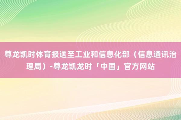 尊龙凯时体育报送至工业和信息化部（信息通讯治理局）-尊龙凯龙时「中国」官方网站
