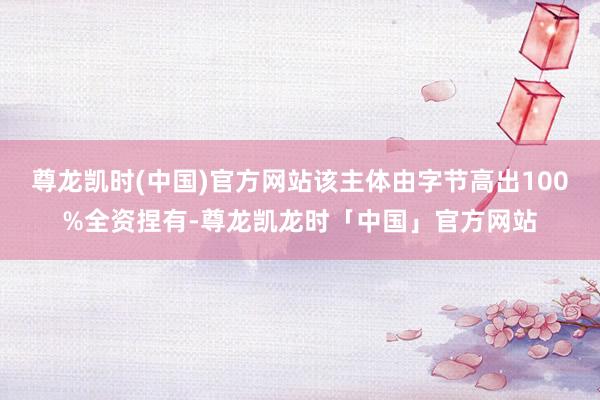 尊龙凯时(中国)官方网站该主体由字节高出100%全资捏有-尊龙凯龙时「中国」官方网站