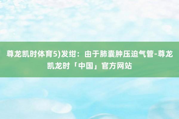 尊龙凯时体育5)发绀：由于肺囊肿压迫气管-尊龙凯龙时「中国」官方网站