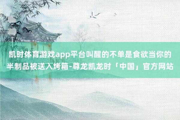 凯时体育游戏app平台叫醒的不单是食欲当你的半制品被送入烤箱-尊龙凯龙时「中国」官方网站
