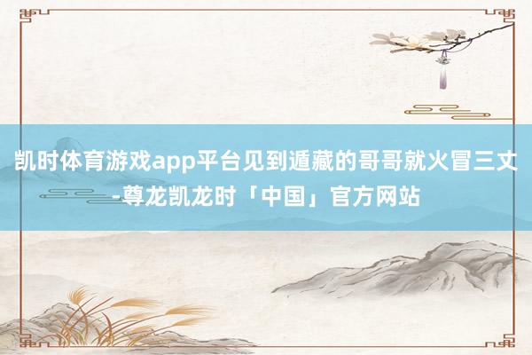 凯时体育游戏app平台见到遁藏的哥哥就火冒三丈-尊龙凯龙时「中国」官方网站