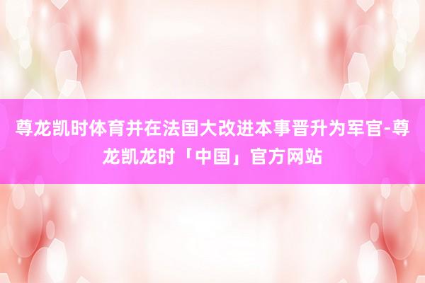 尊龙凯时体育并在法国大改进本事晋升为军官-尊龙凯龙时「中国」官方网站