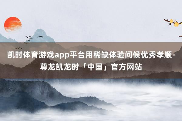凯时体育游戏app平台用稀缺体验问候优秀孝顺-尊龙凯龙时「中国」官方网站