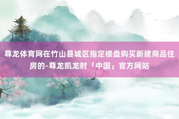 尊龙体育网在竹山县城区指定楼盘购买新建商品住房的-尊龙凯龙时「中国」官方网站