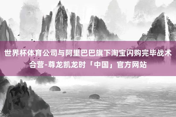 世界杯体育公司与阿里巴巴旗下淘宝闪购完毕战术合营-尊龙凯龙时「中国」官方网站