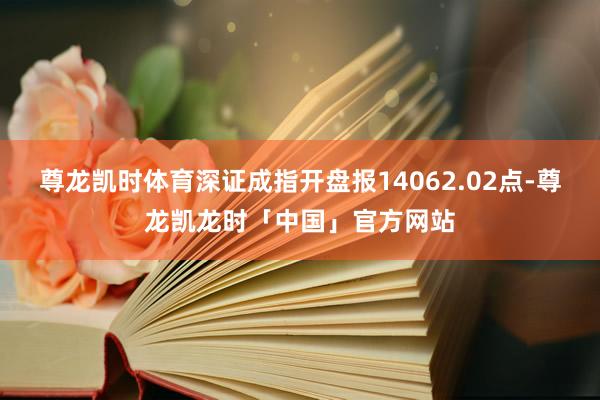 尊龙凯时体育深证成指开盘报14062.02点-尊龙凯龙时「中国」官方网站