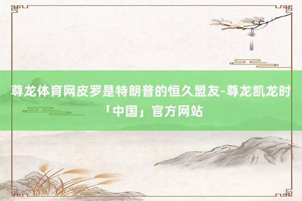尊龙体育网皮罗是特朗普的恒久盟友-尊龙凯龙时「中国」官方网站